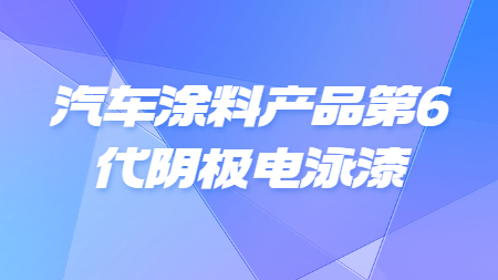 汽車涂料產(chǎn)品第6代陰極電泳漆！
